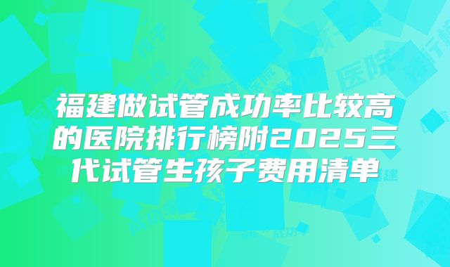 福建做试管成功率比较高的医院排行榜附2025三代试管生孩子费用清单