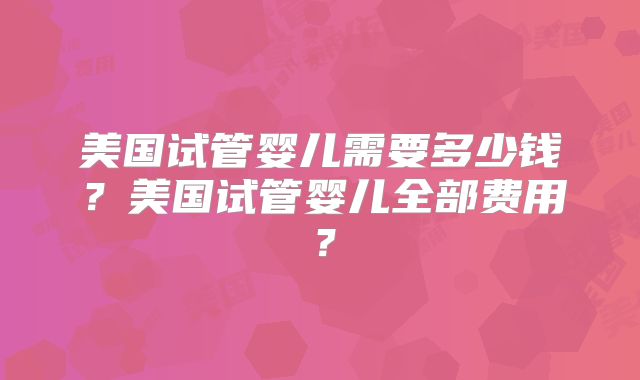 美国试管婴儿需要多少钱？美国试管婴儿全部费用？