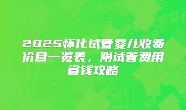 2025怀化试管婴儿收费价目一览表，附试管费用省钱攻略