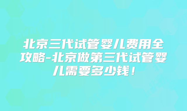 北京三代试管婴儿费用全攻略-北京做第三代试管婴儿需要多少钱！