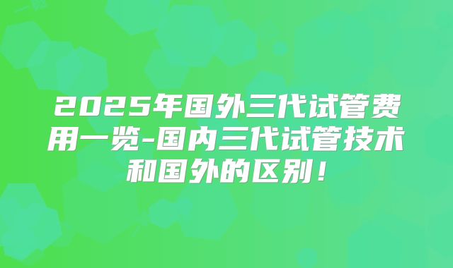 2025年国外三代试管费用一览-国内三代试管技术和国外的区别！