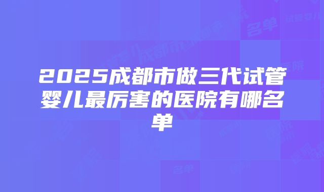 2025成都市做三代试管婴儿最厉害的医院有哪名单