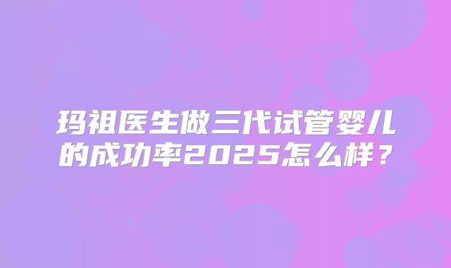 玛祖医生做三代试管婴儿的成功率2025怎么样？
