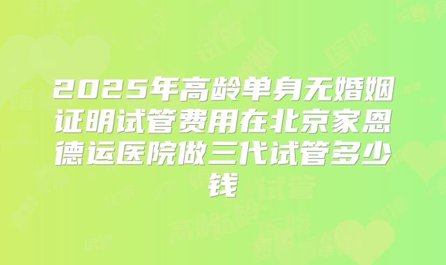 2025年高龄单身无婚姻证明试管费用在北京家恩德运医院做三代试管多少钱