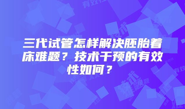 三代试管怎样解决胚胎着床难题？技术干预的有效性如何？​