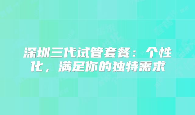 深圳三代试管套餐：个性化，满足你的独特需求