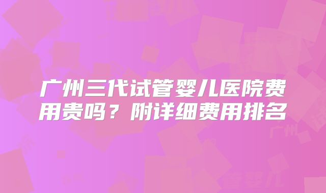 广州三代试管婴儿医院费用贵吗？附详细费用排名