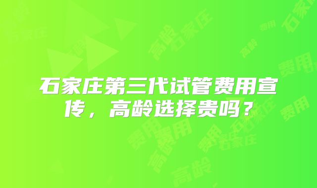 石家庄第三代试管费用宣传，高龄选择贵吗？