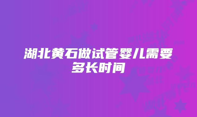湖北黄石做试管婴儿需要多长时间