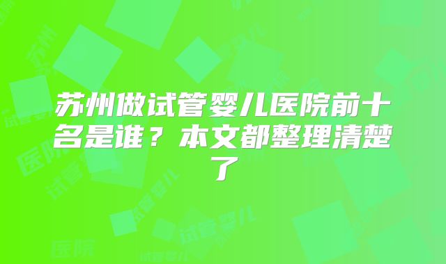 苏州做试管婴儿医院前十名是谁？本文都整理清楚了