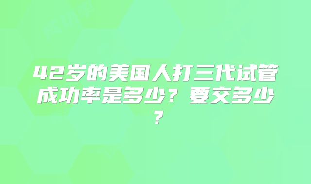 42岁的美国人打三代试管成功率是多少？要交多少？