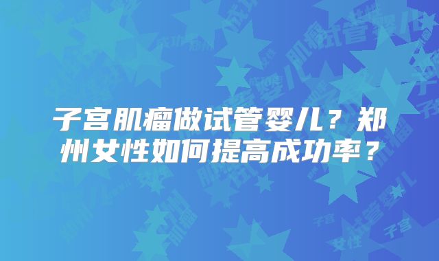 子宫肌瘤做试管婴儿？郑州女性如何提高成功率？