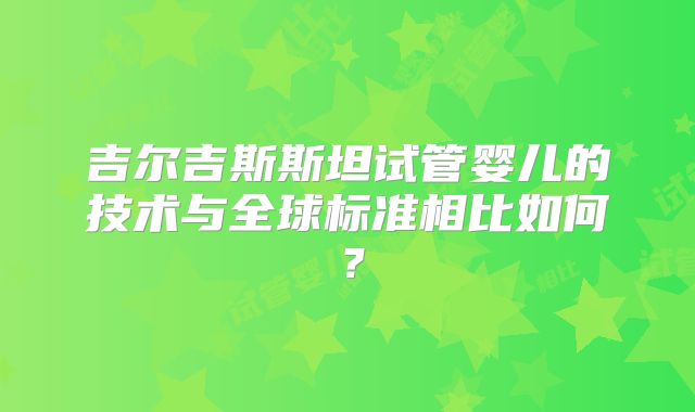 吉尔吉斯斯坦试管婴儿的技术与全球标准相比如何?