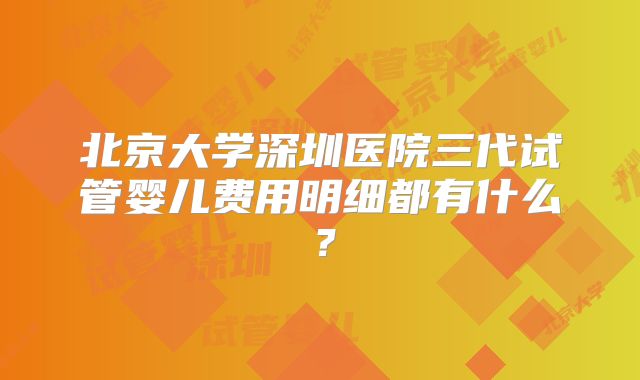 北京大学深圳医院三代试管婴儿费用明细都有什么？