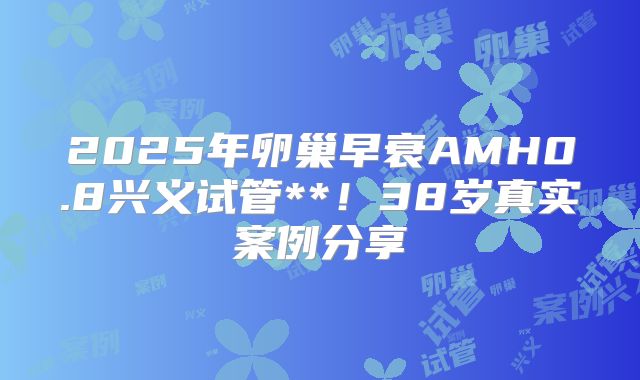 2025年卵巢早衰AMH0.8兴义试管**！38岁真实案例分享