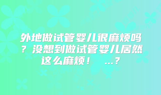 外地做试管婴儿很麻烦吗？没想到做试管婴儿居然这么麻烦！ ...？