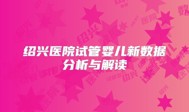 绍兴医院试管婴儿新数据分析与解读