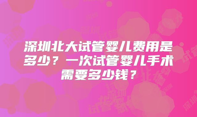 深圳北大试管婴儿费用是多少?一次试管婴儿手术需要多少钱?