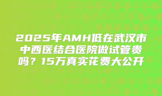 2025年AMH低在武汉市中西医结合医院做试管贵吗？15万真实花费大公开