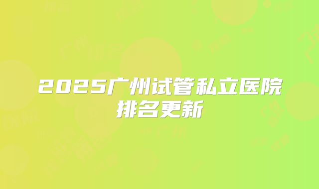 2025广州试管私立医院排名更新