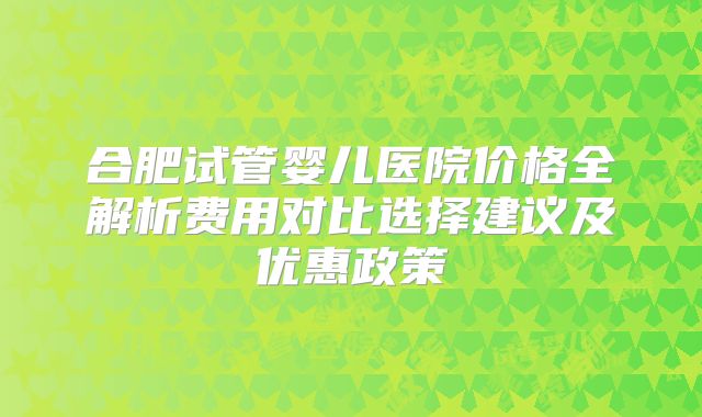 合肥试管婴儿医院价格全解析费用对比选择建议及优惠政策