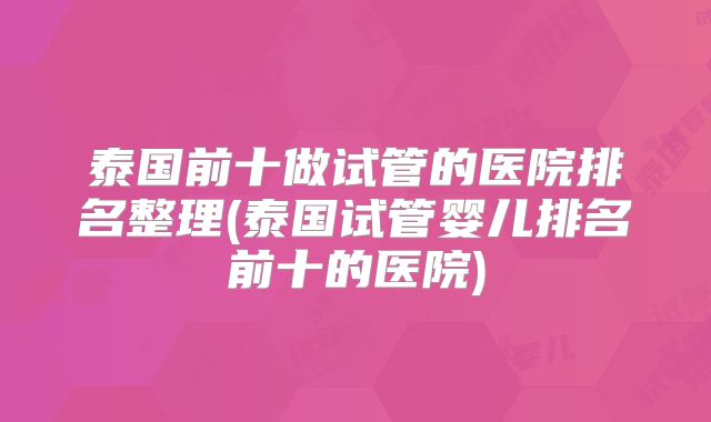 泰国前十做试管的医院排名整理(泰国试管婴儿排名前十的医院)