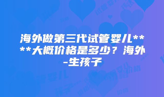 海外做第三代试管婴儿****大概价格是多少？海外-生孩子