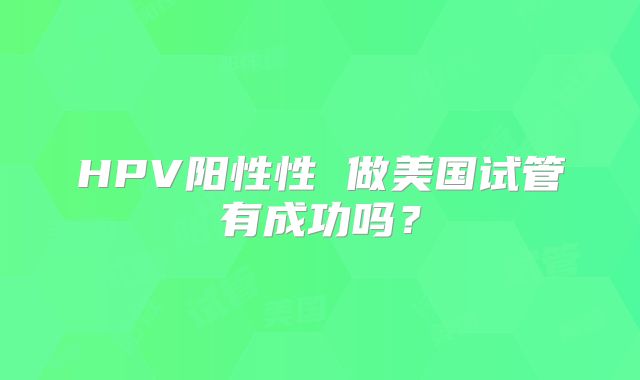 HPV阳性性 做美国试管有成功吗？