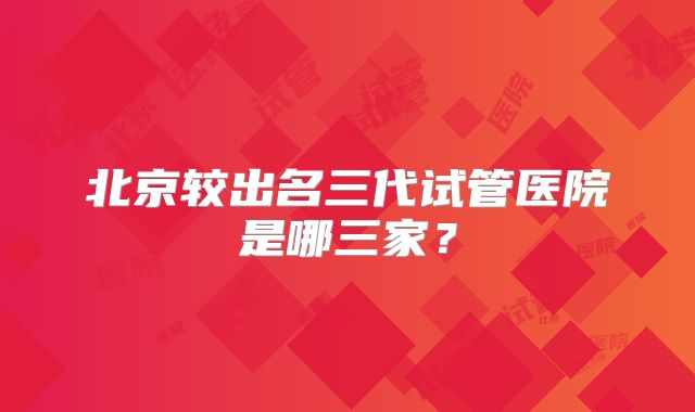 北京较出名三代试管医院是哪三家？