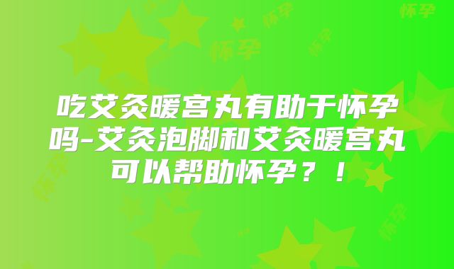 吃艾灸暖宫丸有助于怀孕吗-艾灸泡脚和艾灸暖宫丸可以帮助怀孕？！