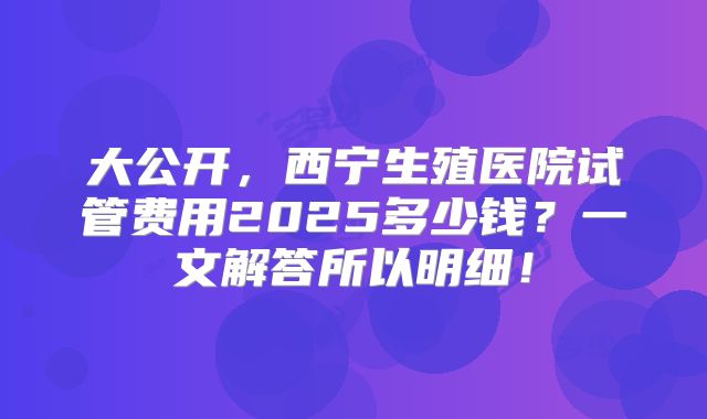 大公开，西宁生殖医院试管费用2025多少钱？一文解答所以明细！