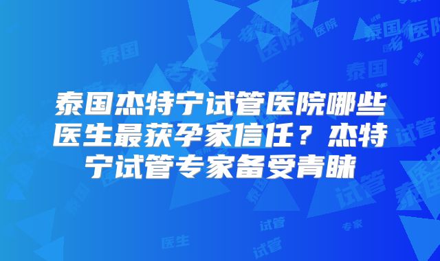 泰国杰特宁试管医院哪些医生最获孕家信任？杰特宁试管专家备受青睐