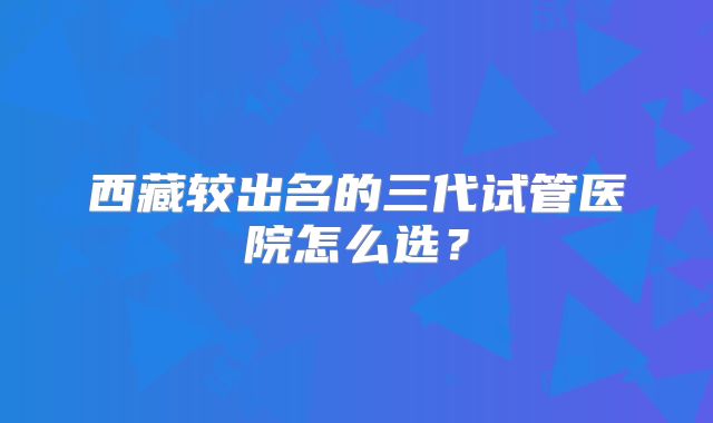 西藏较出名的三代试管医院怎么选?