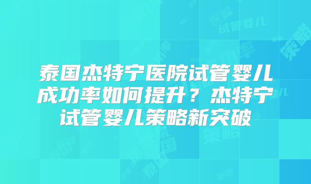 泰国杰特宁医院试管婴儿成功率如何提升？杰特宁试管婴儿策略新突破