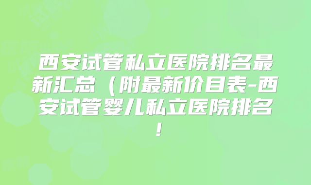 西安试管私立医院排名最新汇总（附最新价目表-西安试管婴儿私立医院排名！