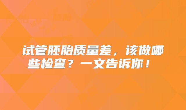试管胚胎质量差，该做哪些检查？一文告诉你！‌
