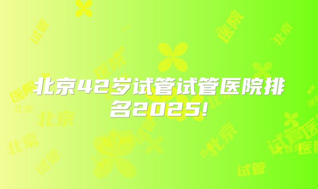 北京42岁试管试管医院排名2025!