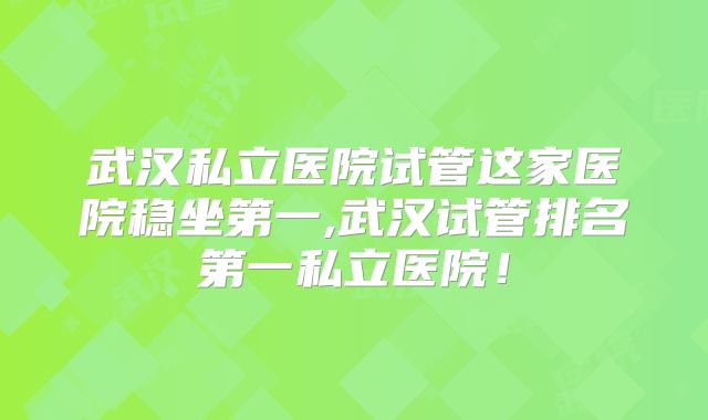 武汉私立医院试管这家医院稳坐第一,武汉试管排名第一私立医院！