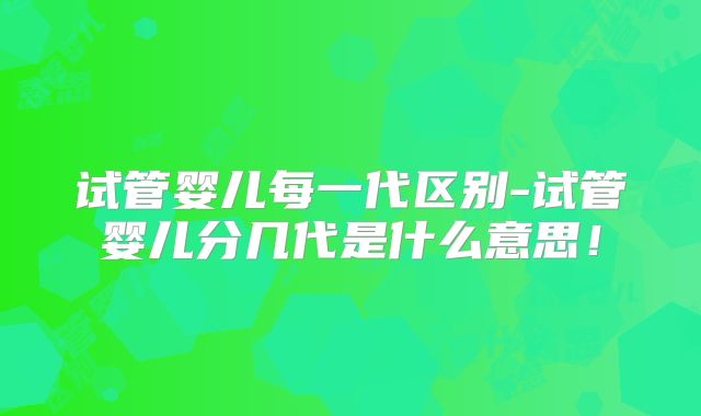 试管婴儿每一代区别-试管婴儿分几代是什么意思！