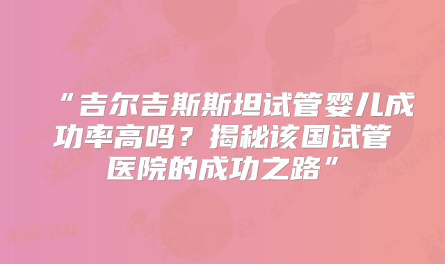 “吉尔吉斯斯坦试管婴儿成功率高吗？揭秘该国试管医院的成功之路”