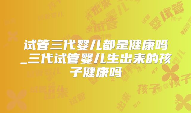试管三代婴儿都是健康吗_三代试管婴儿生出来的孩子健康吗