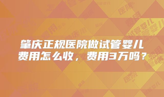 肇庆正规医院做试管婴儿费用怎么收，费用3万吗？