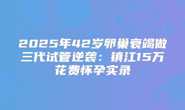 2025年42岁卵巢衰竭做三代试管逆袭：镇江15万花费怀孕实录