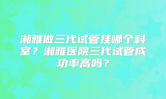 湘雅做三代试管挂哪个科室?湘雅医院三代试管成功率高吗?