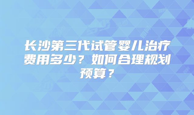 长沙第三代试管婴儿治疗费用多少？如何合理规划预算？