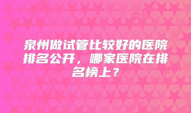 泉州做试管比较好的医院排名公开，哪家医院在排名榜上？