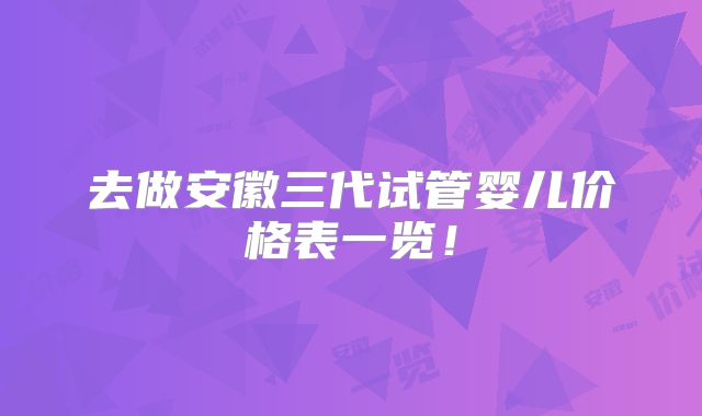 去做安徽三代试管婴儿价格表一览!