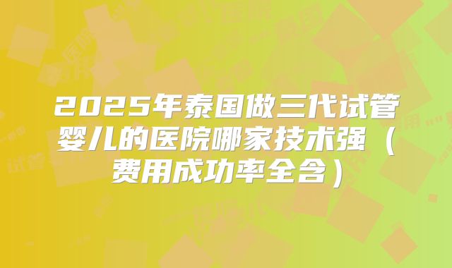 2025年泰国做三代试管婴儿的医院哪家技术强（费用成功率全含）