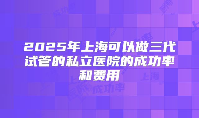 2025年上海可以做三代试管的私立医院的成功率和费用