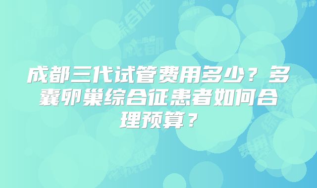 成都三代试管费用多少？多囊卵巢综合征患者如何合理预算？